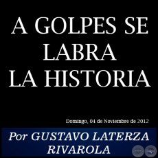 A GOLPES SE LABRA LA HISTORIA - Por GUSTAVO LATERZA RIVAROLA - Domingo, 04 de Noviembre de 2012